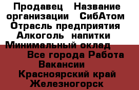 Продавец › Название организации ­ СибАтом › Отрасль предприятия ­ Алкоголь, напитки › Минимальный оклад ­ 16 000 - Все города Работа » Вакансии   . Красноярский край,Железногорск г.